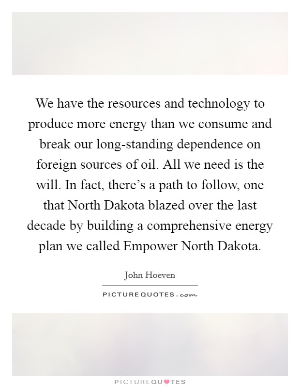 We have the resources and technology to produce more energy than we consume and break our long-standing dependence on foreign sources of oil. All we need is the will. In fact, there's a path to follow, one that North Dakota blazed over the last decade by building a comprehensive energy plan we called Empower North Dakota. Picture Quote #1