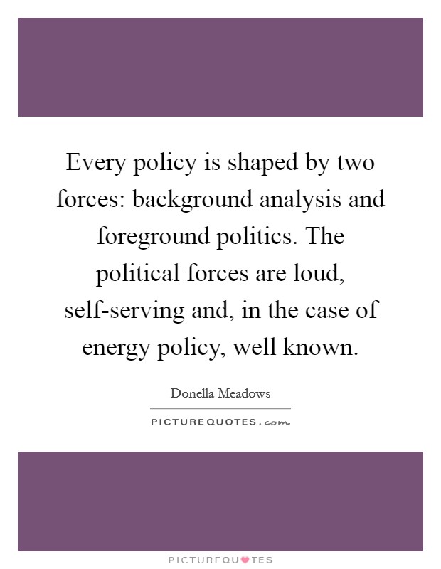 Every policy is shaped by two forces: background analysis and foreground politics. The political forces are loud, self-serving and, in the case of energy policy, well known. Picture Quote #1