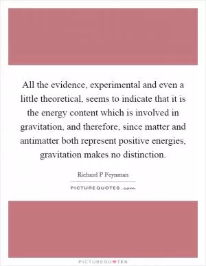 All the evidence, experimental and even a little theoretical, seems to indicate that it is the energy content which is involved in gravitation, and therefore, since matter and antimatter both represent positive energies, gravitation makes no distinction Picture Quote #1