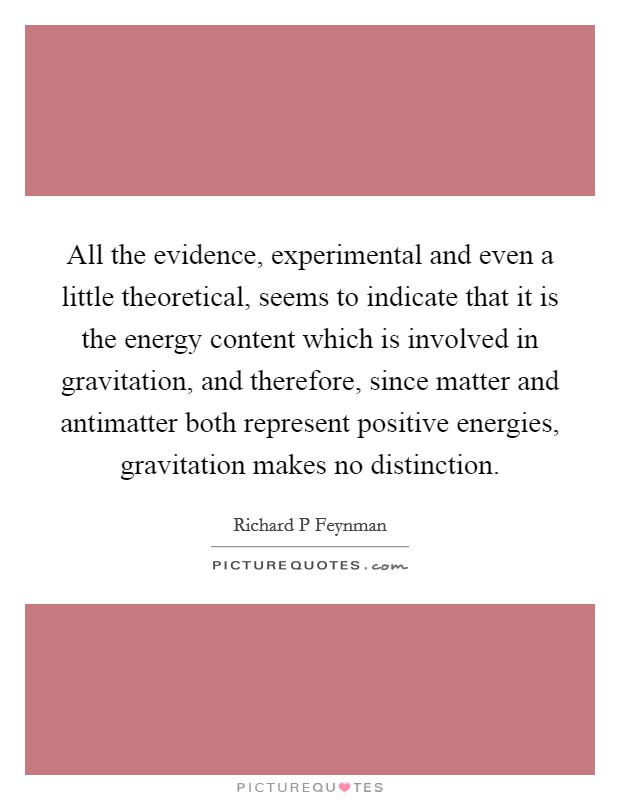 All the evidence, experimental and even a little theoretical, seems to indicate that it is the energy content which is involved in gravitation, and therefore, since matter and antimatter both represent positive energies, gravitation makes no distinction. Picture Quote #1