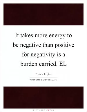 It takes more energy to be negative than positive for negativity is a burden carried. EL Picture Quote #1