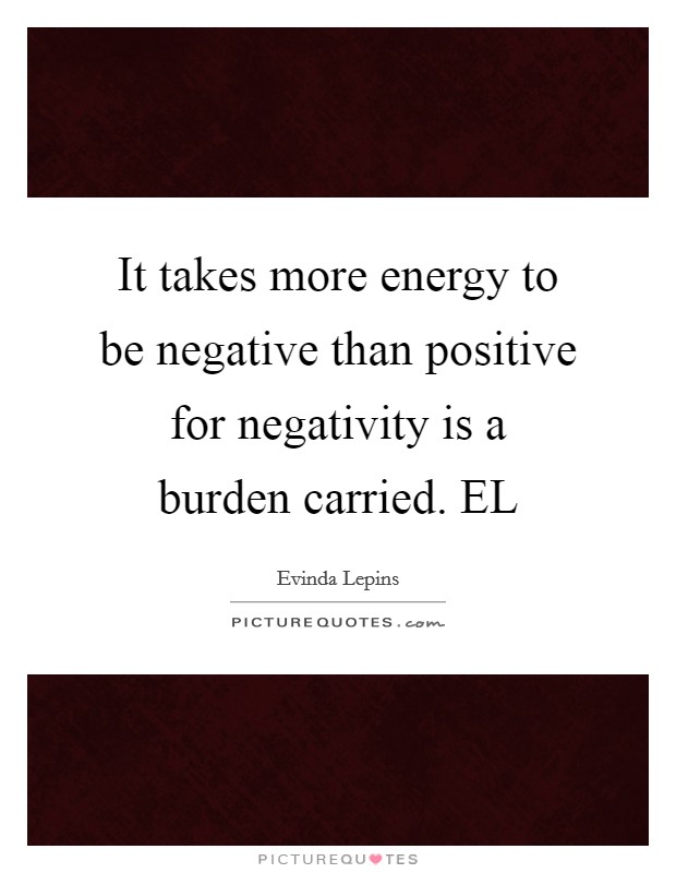 It takes more energy to be negative than positive for negativity is a burden carried. EL Picture Quote #1