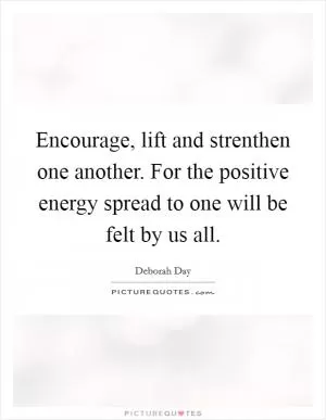 Encourage, lift and strenthen one another. For the positive energy spread to one will be felt by us all Picture Quote #1