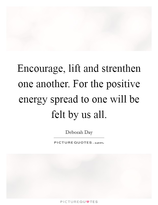 Encourage, lift and strenthen one another. For the positive energy spread to one will be felt by us all. Picture Quote #1