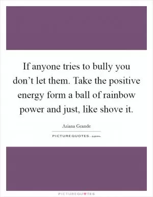 If anyone tries to bully you don’t let them. Take the positive energy form a ball of rainbow power and just, like shove it Picture Quote #1