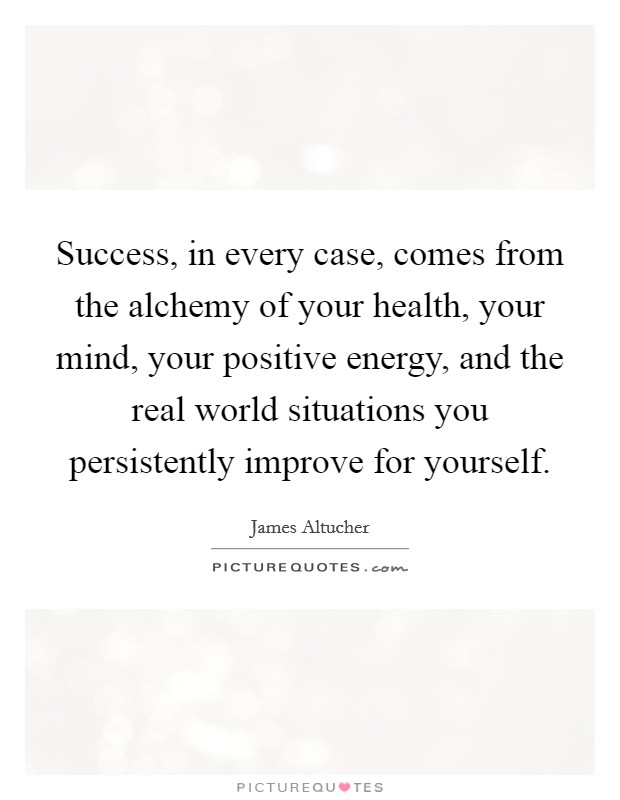 Success, in every case, comes from the alchemy of your health, your mind, your positive energy, and the real world situations you persistently improve for yourself. Picture Quote #1