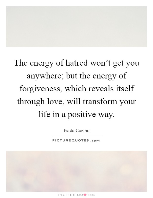 The energy of hatred won't get you anywhere; but the energy of forgiveness, which reveals itself through love, will transform your life in a positive way. Picture Quote #1