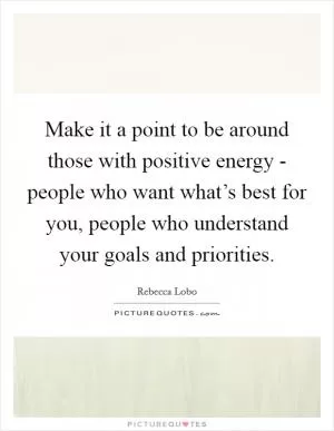 Make it a point to be around those with positive energy - people who want what’s best for you, people who understand your goals and priorities Picture Quote #1