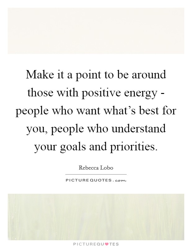 Make it a point to be around those with positive energy - people who want what's best for you, people who understand your goals and priorities. Picture Quote #1
