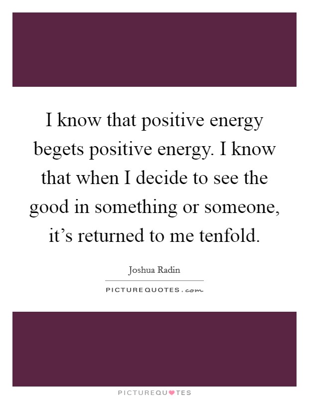 I know that positive energy begets positive energy. I know that when I decide to see the good in something or someone, it's returned to me tenfold. Picture Quote #1