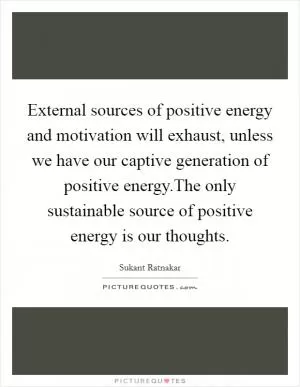 External sources of positive energy and motivation will exhaust, unless we have our captive generation of positive energy.The only sustainable source of positive energy is our thoughts Picture Quote #1