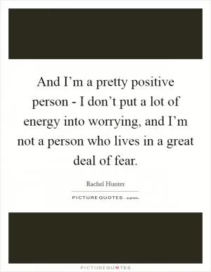 And I’m a pretty positive person - I don’t put a lot of energy into worrying, and I’m not a person who lives in a great deal of fear Picture Quote #1