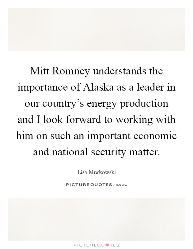 Mitt Romney understands the importance of Alaska as a leader in our country's energy production and I look forward to working with him on such an important economic and national security matter. Picture Quote #1