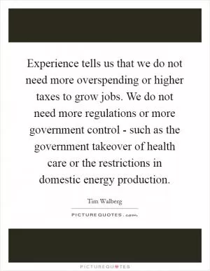 Experience tells us that we do not need more overspending or higher taxes to grow jobs. We do not need more regulations or more government control - such as the government takeover of health care or the restrictions in domestic energy production Picture Quote #1