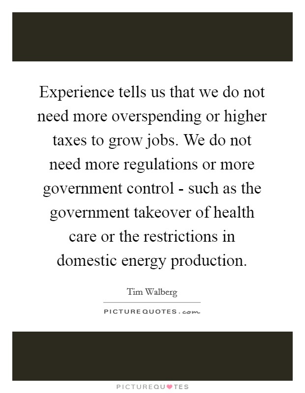 Experience tells us that we do not need more overspending or higher taxes to grow jobs. We do not need more regulations or more government control - such as the government takeover of health care or the restrictions in domestic energy production. Picture Quote #1