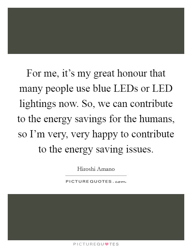 For me, it's my great honour that many people use blue LEDs or LED lightings now. So, we can contribute to the energy savings for the humans, so I'm very, very happy to contribute to the energy saving issues. Picture Quote #1