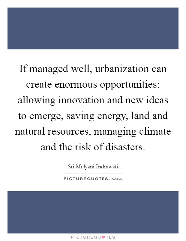 If managed well, urbanization can create enormous opportunities: allowing innovation and new ideas to emerge, saving energy, land and natural resources, managing climate and the risk of disasters. Picture Quote #1