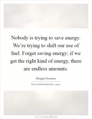 Nobody is trying to save energy. We’re trying to shift our use of fuel. Forget saving energy; if we get the right kind of energy, there are endless amounts Picture Quote #1