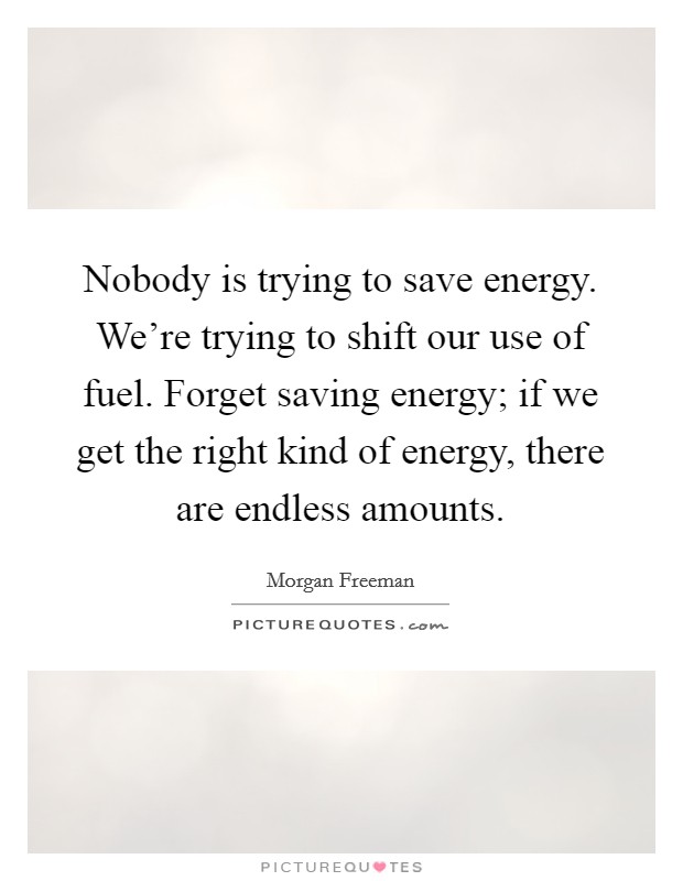Nobody is trying to save energy. We're trying to shift our use of fuel. Forget saving energy; if we get the right kind of energy, there are endless amounts. Picture Quote #1