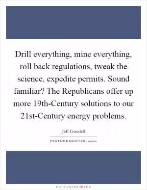Drill everything, mine everything, roll back regulations, tweak the science, expedite permits. Sound familiar? The Republicans offer up more 19th-Century solutions to our 21st-Century energy problems Picture Quote #1