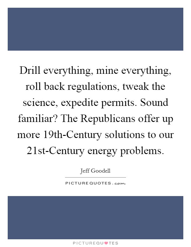 Drill everything, mine everything, roll back regulations, tweak the science, expedite permits. Sound familiar? The Republicans offer up more 19th-Century solutions to our 21st-Century energy problems. Picture Quote #1