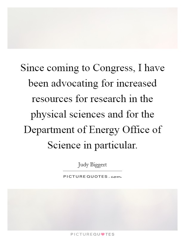 Since coming to Congress, I have been advocating for increased resources for research in the physical sciences and for the Department of Energy Office of Science in particular. Picture Quote #1