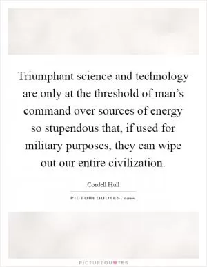 Triumphant science and technology are only at the threshold of man’s command over sources of energy so stupendous that, if used for military purposes, they can wipe out our entire civilization Picture Quote #1