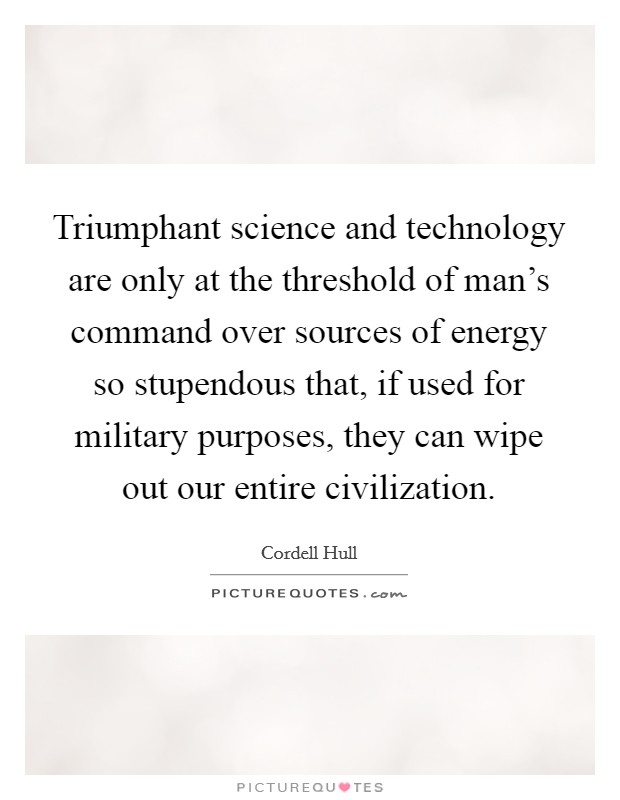 Triumphant science and technology are only at the threshold of man's command over sources of energy so stupendous that, if used for military purposes, they can wipe out our entire civilization. Picture Quote #1