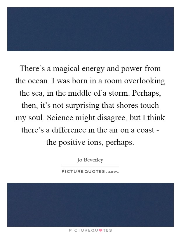 There's a magical energy and power from the ocean. I was born in a room overlooking the sea, in the middle of a storm. Perhaps, then, it's not surprising that shores touch my soul. Science might disagree, but I think there's a difference in the air on a coast - the positive ions, perhaps. Picture Quote #1