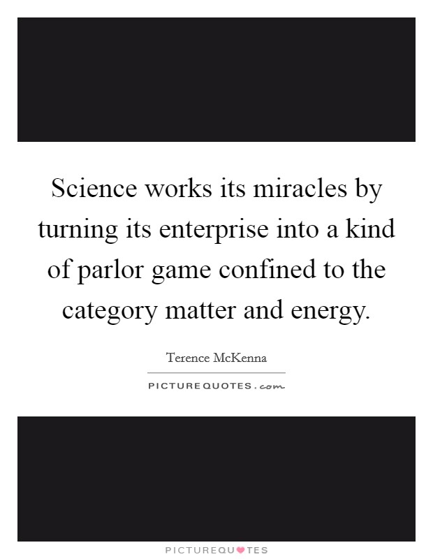 Science works its miracles by turning its enterprise into a kind of parlor game confined to the category matter and energy. Picture Quote #1