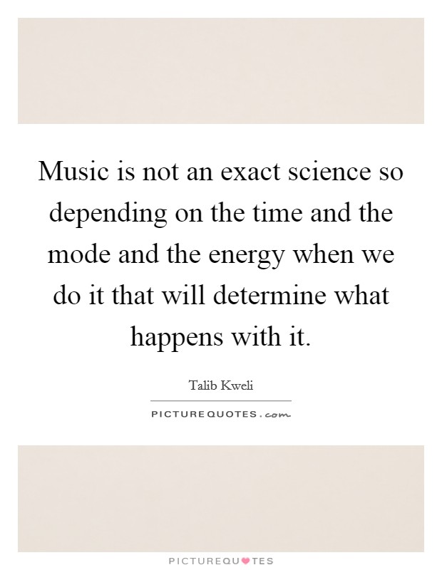 Music is not an exact science so depending on the time and the mode and the energy when we do it that will determine what happens with it. Picture Quote #1