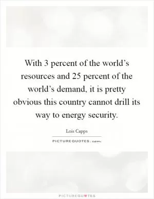 With 3 percent of the world’s resources and 25 percent of the world’s demand, it is pretty obvious this country cannot drill its way to energy security Picture Quote #1