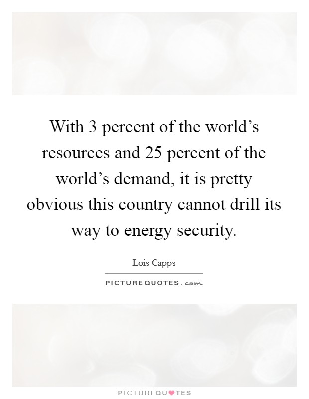 With 3 percent of the world's resources and 25 percent of the world's demand, it is pretty obvious this country cannot drill its way to energy security. Picture Quote #1