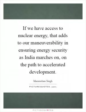 If we have access to nuclear energy, that adds to our maneuverability in ensuring energy security as India marches on, on the path to accelerated development Picture Quote #1