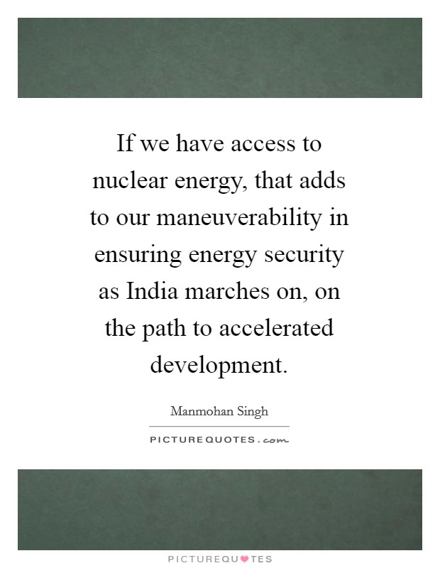 If we have access to nuclear energy, that adds to our maneuverability in ensuring energy security as India marches on, on the path to accelerated development. Picture Quote #1