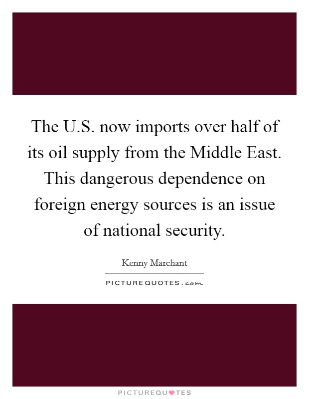 The U.S. now imports over half of its oil supply from the Middle East. This dangerous dependence on foreign energy sources is an issue of national security. Picture Quote #1