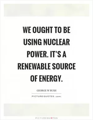 We ought to be using nuclear power. It’s a renewable source of energy Picture Quote #1
