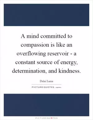 A mind committed to compassion is like an overflowing reservoir - a constant source of energy, determination, and kindness Picture Quote #1