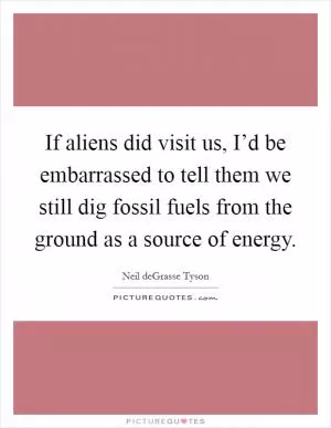 If aliens did visit us, I’d be embarrassed to tell them we still dig fossil fuels from the ground as a source of energy Picture Quote #1