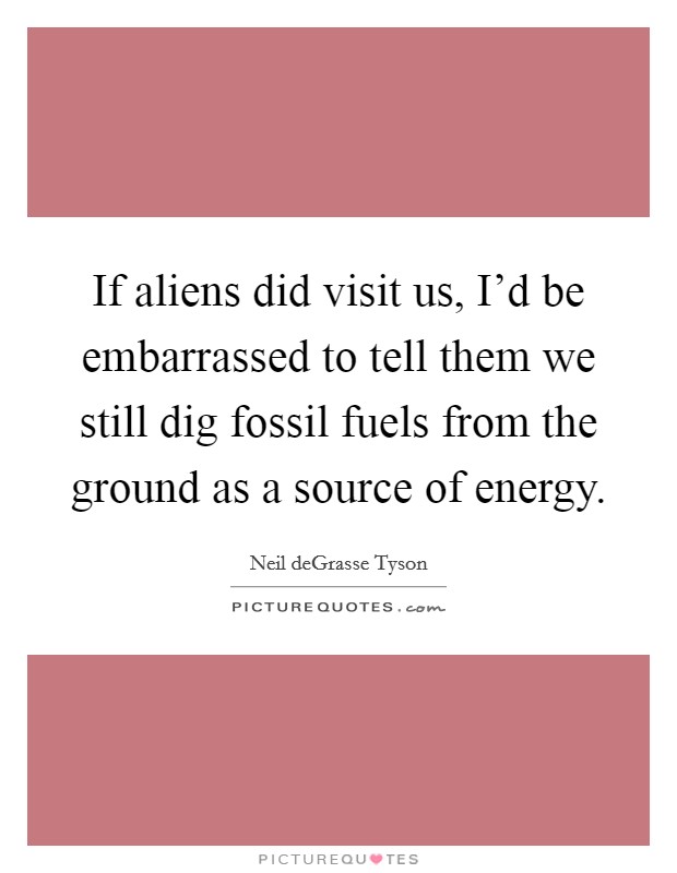 If aliens did visit us, I'd be embarrassed to tell them we still dig fossil fuels from the ground as a source of energy. Picture Quote #1