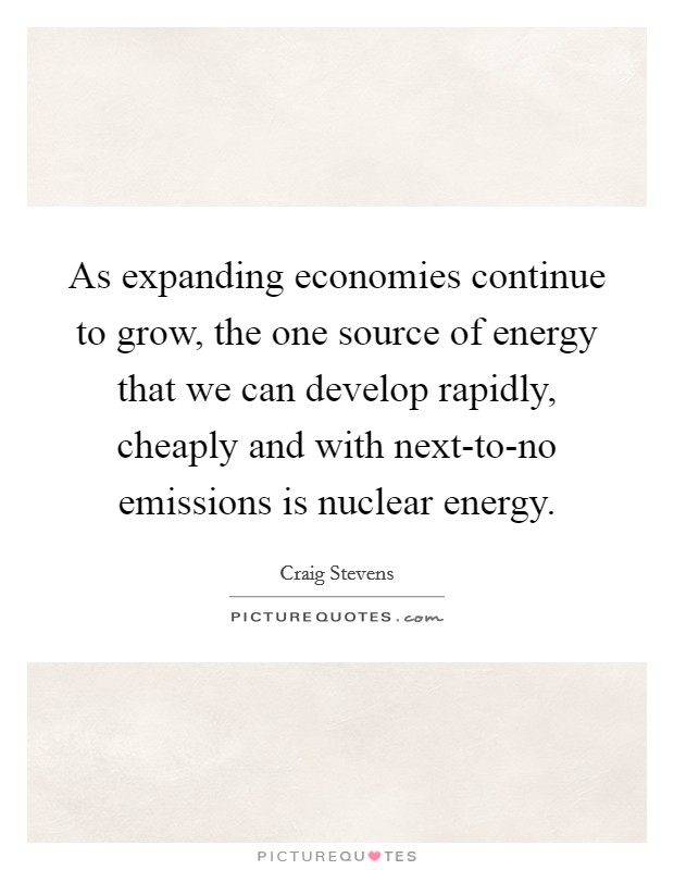 As expanding economies continue to grow, the one source of energy that we can develop rapidly, cheaply and with next-to-no emissions is nuclear energy. Picture Quote #1
