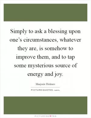 Simply to ask a blessing upon one’s circumstances, whatever they are, is somehow to improve them, and to tap some mysterious source of energy and joy Picture Quote #1