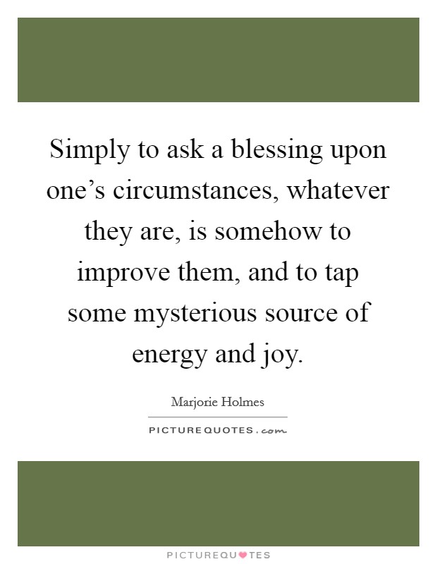 Simply to ask a blessing upon one's circumstances, whatever they are, is somehow to improve them, and to tap some mysterious source of energy and joy. Picture Quote #1