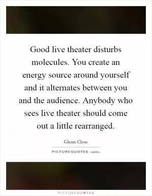 Good live theater disturbs molecules. You create an energy source around yourself and it alternates between you and the audience. Anybody who sees live theater should come out a little rearranged Picture Quote #1