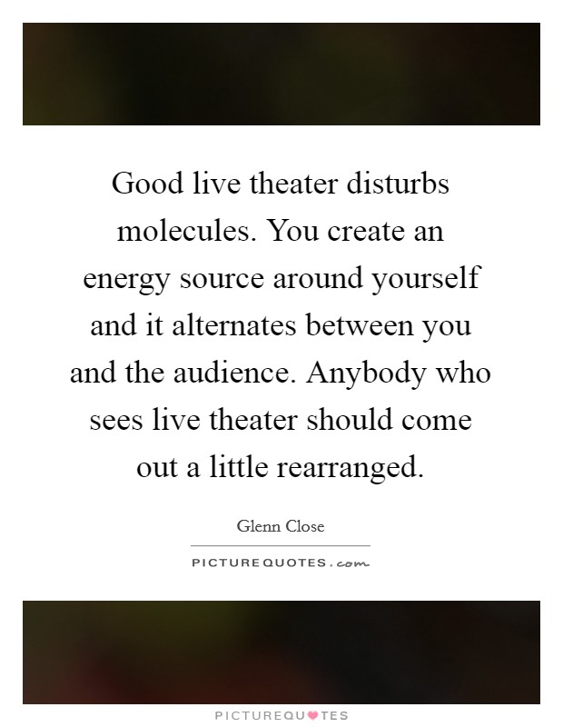 Good live theater disturbs molecules. You create an energy source around yourself and it alternates between you and the audience. Anybody who sees live theater should come out a little rearranged. Picture Quote #1