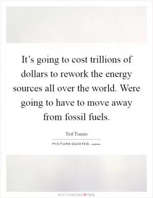 It’s going to cost trillions of dollars to rework the energy sources all over the world. Were going to have to move away from fossil fuels Picture Quote #1