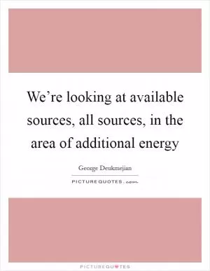We’re looking at available sources, all sources, in the area of additional energy Picture Quote #1