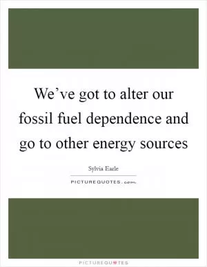 We’ve got to alter our fossil fuel dependence and go to other energy sources Picture Quote #1
