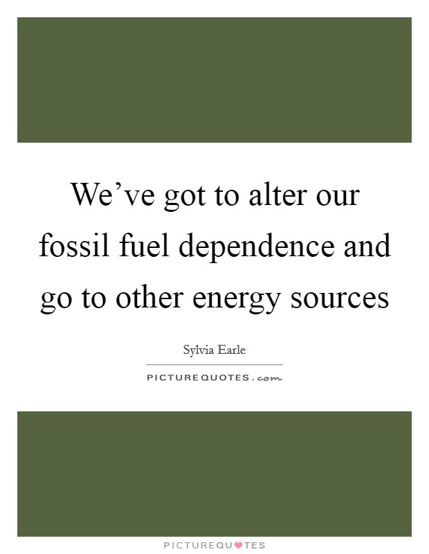We've got to alter our fossil fuel dependence and go to other energy sources Picture Quote #1