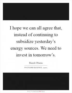 I hope we can all agree that, instead of continuing to subsidize yesterday’s energy sources. We need to invest in tomorrow’s Picture Quote #1